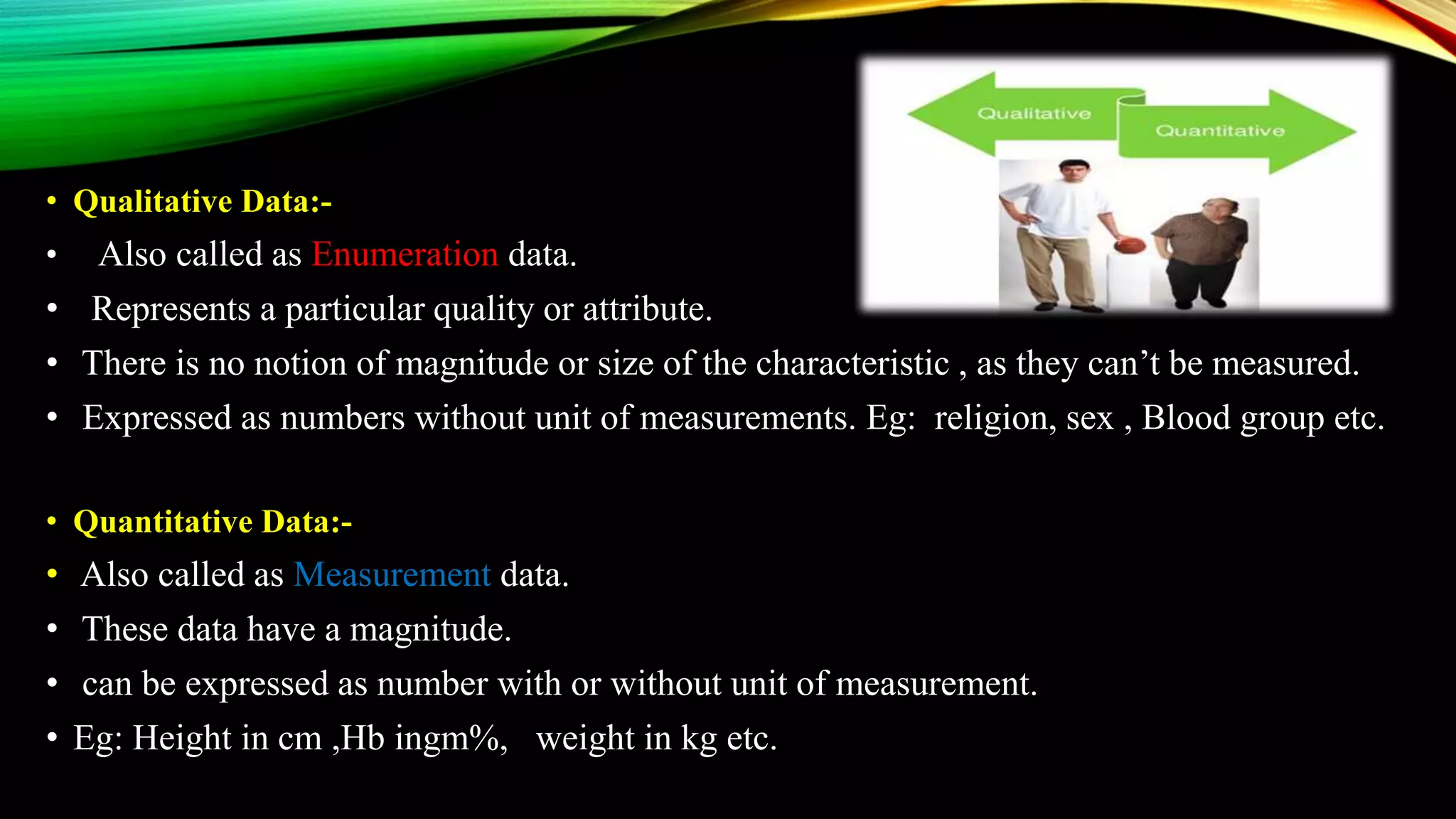 • Qualitative Data:-
• Also called as Enumeration data.
• Represents a particular quality or attribute.
• There is no notion of magnitude or size of the characteristic , as they can’t be measured.
• Expressed as numbers without unit of measurements. Eg: religion, sex , Blood group etc.
• Quantitative Data:-
• Also called as Measurement data.
• These data have a magnitude.
• can be expressed as number with or without unit of measurement.
• Eg: Height in cm ,Hb ingm%, weight in kg etc.
 