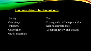 Common data collection methods
Survey Test
Case study Photo graphs, video tapes, slides
Interview Diaries, journals, logs
Observation Document review and analysis
Group assessment
 