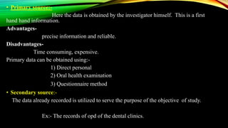 • Primary source:-
Here the data is obtained by the investigator himself. This is a first
hand hand information.
Advantages-
precise information and reliable.
Disadvantages-
Time consuming, expensive.
Primary data can be obtained using:-
1) Direct personal
2) Oral health examination
3) Questionnaire method
• Secondary source:-
The data already recorded is utilized to serve the purpose of the objective of study.
Ex:- The records of opd of the dental clinics.
 