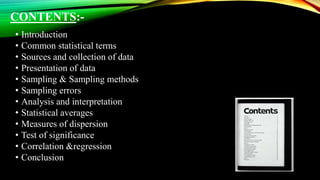 CONTENTS:-
• Introduction
• Common statistical terms
• Sources and collection of data
• Presentation of data
• Sampling & Sampling methods
• Sampling errors
• Analysis and interpretation
• Statistical averages
• Measures of dispersion
• Test of significance
• Correlation &regression
• Conclusion
 
