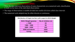 • Classification by the size of observations:-
• When the data represent observations of some characteristic on a numerical scale ,classification
is made on the basis of the individual observations.
• The range of observations is suitable divided into smaller divisions called class intervals
• The numerical scale adopted may be either discrete or continuous.
 