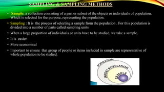 SAMPLING & SAMPLING METHODS
• Sample: a collection consisting of a part or subset of the objects or individuals of population.
Which is selected for the purpose, representing the population.
• Sampling : It is the process of selecting a sample from the population . For this population is
divided into a number of parts called sampling units
• When a large proportion of individuals or units have to be studied, we take a sample.
• It is easier
• More economical
• Important to ensure that group of people or items included in sample are representative of
whole population to be studied.
 