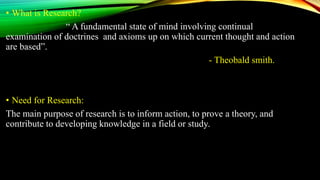 • What is Research?
“ A fundamental state of mind involving continual
examination of doctrines and axioms up on which current thought and action
are based”.
- Theobald smith.
• Need for Research:
The main purpose of research is to inform action, to prove a theory, and
contribute to developing knowledge in a field or study.
 