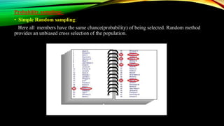Probability sampling:-
• Simple Random sampling:
Here all members have the same chance(probability) of being selected. Random method
provides an unbiased cross selection of the population.
 
