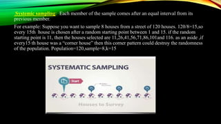 Systemic sampling: Each member of the sample comes after an equal interval from its
previous member.
For example: Suppose you want to sample 8 houses from a street of 120 houses. 120/8=15,so
every 15th house is chosen after a random starting point between 1 and 15. if the random
starting point is 11, then the houses selected are 11,26,41,56,71,86,101and 116. as an aside ,if
every15 th house was a “corner house” then this corner pattern could destroy the randomness
of the population. Population=120,sample=8,k=15
 