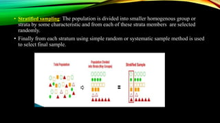 • Stratified sampling: The population is divided into smaller homogenous group or
strata by some characteristic and from each of these strata members are selected
randomly.
• Finally from each stratum using simple random or systematic sample method is used
to select final sample.
 