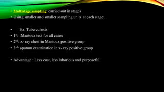 • Multistage sampling: carried out in stages
• Using smaller and smaller sampling units at each stage.
• Ex. Tuberculosis
• 1st: Mantoux test for all cases
• 2nd: x- ray chest in Mantoux positive group
• 3rd: sputum examination in x- ray positive group
• Advantage : Less cost, less laborious and purposeful.
 