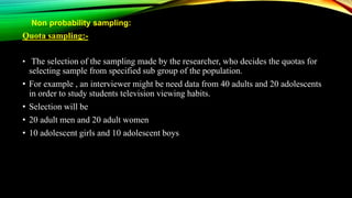 Non probability sampling:
Quota sampling:-
• The selection of the sampling made by the researcher, who decides the quotas for
selecting sample from specified sub group of the population.
• For example , an interviewer might be need data from 40 adults and 20 adolescents
in order to study students television viewing habits.
• Selection will be
• 20 adult men and 20 adult women
• 10 adolescent girls and 10 adolescent boys
 