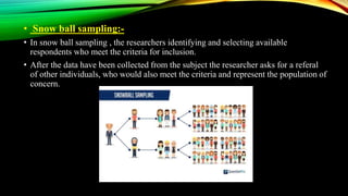 • Snow ball sampling:-
• In snow ball sampling , the researchers identifying and selecting available
respondents who meet the criteria for inclusion.
• After the data have been collected from the subject the researcher asks for a referal
of other individuals, who would also meet the criteria and represent the population of
concern.
 