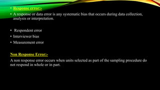 • Response error:-
• A response or data error is any systematic bias that occurs during data collection,
analysis or interpretation.
• Respondent error
• Interviewer bias
• Measurement error
Non Response Error:-
A non response error occurs when units selected as part of the sampling procedure do
not respond in whole or in part.
 