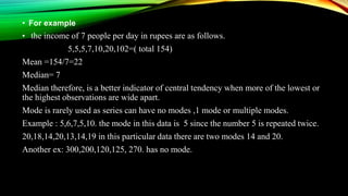 • For example
• the income of 7 people per day in rupees are as follows.
5,5,5,7,10,20,102=( total 154)
Mean =154/7=22
Median= 7
Median therefore, is a better indicator of central tendency when more of the lowest or
the highest observations are wide apart.
Mode is rarely used as series can have no modes ,1 mode or multiple modes.
Example : 5,6,7,5,10. the mode in this data is 5 since the number 5 is repeated twice.
20,18,14,20,13,14,19 in this particular data there are two modes 14 and 20.
Another ex: 300,200,120,125, 270. has no mode.
 