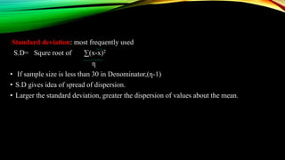 Standard deviation: most frequently used
S.D= Squre root of ∑(x-x)2
ƞ
• If sample size is less than 30 in Denominator,(ƞ-1)
• S.D gives idea of spread of dispersion.
• Larger the standard deviation, greater the dispersion of values about the mean.
 