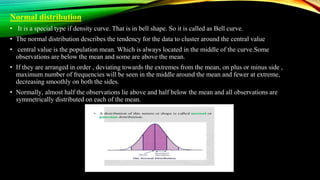 Normal distribution
• It is a special type if density curve. That is in bell shape. So it is called as Bell curve.
• The normal distribution describes the tendency for the data to cluster around the central value
• central value is the population mean. Which is always located in the middle of the curve.Some
observations are below the mean and some are above the mean.
• If they are arranged in order , deviating towards the extremes from the mean, on plus or minus side ,
maximum number of frequencies will be seen in the middle around the mean and fewer at extreme,
decreasing smoothly on both the sides.
• Normally, almost half the observations lie above and half below the mean and all observations are
symmetrically distributed on each of the mean.
 