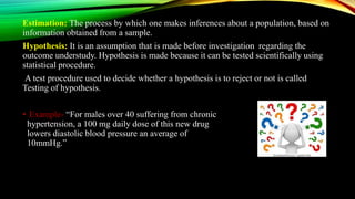Estimation: The process by which one makes inferences about a population, based on
information obtained from a sample.
Hypothesis: It is an assumption that is made before investigation regarding the
outcome understudy. Hypothesis is made because it can be tested scientifically using
statistical procedure.
A test procedure used to decide whether a hypothesis is to reject or not is called
Testing of hypothesis.
• Example- “For males over 40 suffering from chronic
hypertension, a 100 mg daily dose of this new drug
lowers diastolic blood pressure an average of
10mmHg.”
 