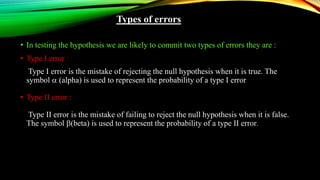 Types of errors
• In testing the hypothesis we are likely to commit two types of errors they are :
• Type I error :
Type I error is the mistake of rejecting the null hypothesis when it is true. The
symbol  (alpha) is used to represent the probability of a type I error
• Type II error :
Type II error is the mistake of failing to reject the null hypothesis when it is false.
The symbol (beta) is used to represent the probability of a type II error.
 