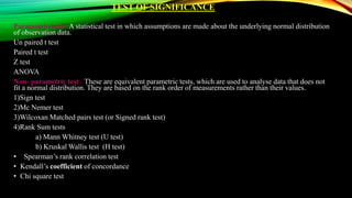 TEST OF SIGNIFICANCE
Parametric tests: A statistical test in which assumptions are made about the underlying normal distribution
of observation data.
Un paired t test
Paired t test
Z test
ANOVA
Non- parametric test : These are equivalent parametric tests, which are used to analyse data that does not
fit a normal distribution. They are based on the rank order of measurements rather than their values.
1)Sign test
2)Mc Nemer test
3)Wilcoxan Matched pairs test (or Signed rank test)
4)Rank Sum tests
a) Mann Whitney test (U test)
b) Kruskal Wallis test (H test)
• Spearman’s rank correlation test
• Kendall’s coefficient of concordance
• Chi square test
 