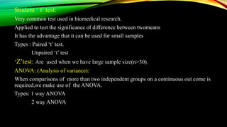 Student ‘ t’ test:
Very common test used in biomedical research.
Applied to test the significance of difference between twomeans
It has the advantage that it can be used for small samples
Types : Paired ‘t’ test.
Unpaired ‘t’ test
‘Z’test: Are used when we have large sample size(n>30).
ANOVA: (Analysis of variance):
When comparisons of more than two independent groups on a continuous out come is
required,we make use of the ANOVA.
Types: 1 way ANOVA
2 way ANOVA
 