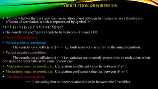 CORRELATION &REGRESSION
• To find whether there is significant association or not between two variables, we calculate co-
efficient of correlation, which is represented by symbol “r”.
• r = Ʃ (x - x ) (y - y ) √ Ʃ( x-x)2 Ʃ(y-y)2
• The correlation coefficient r tends to lie between – 1.0 and +1.0.
• Types of correlation :
• Perfect positive correlation:
The correlation co-efficient(r) = +1 i.e. both variables rise or fall in the same proportion.
• Perfect negative correlation:
The correlation co-efficient(r) = -1 i.e. variables are inversely proportional to each other, when
one rises, the other falls in the same proportions.
• Moderately positive correlation: Correlation co-efficient value lie between 0< r< 1
• Moderately negative correlation: Correlation coefficient value lies between -1< r< 0
• Absolutely no correlation:
r = 0, indicating that no linear relationship exits between the 2 variables.
 