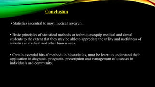 Conclusion
• Statistics is central to most medical research .
• Basic principles of statistical methods or techniques equip medical and dental
students to the extent that they may be able to appreciate the utility and usefulness of
statistics in medical and other biosciences.
• Certain essential bits of methods in biostatistics, must be learnt to understand their
application in diagnosis, prognosis, prescription and management of diseases in
individuals and community.
 