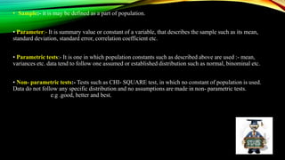 • Sample:- it is may be defined as a part of population.
• Parameter:- It is summary value or constant of a variable, that describes the sample such as its mean,
standard deviation, standard error, correlation coefficient etc.
• Parametric tests:- It is one in which population constants such as described above are used :- mean,
variances etc. data tend to follow one assumed or established distribution such as normal, binominal etc.
• Non- parametric tests:- Tests such as CHI- SQUARE test, in which no constant of population is used.
Data do not follow any specific distribution and no assumptions are made in non- parametric tests.
e.g .good, better and best.
 
