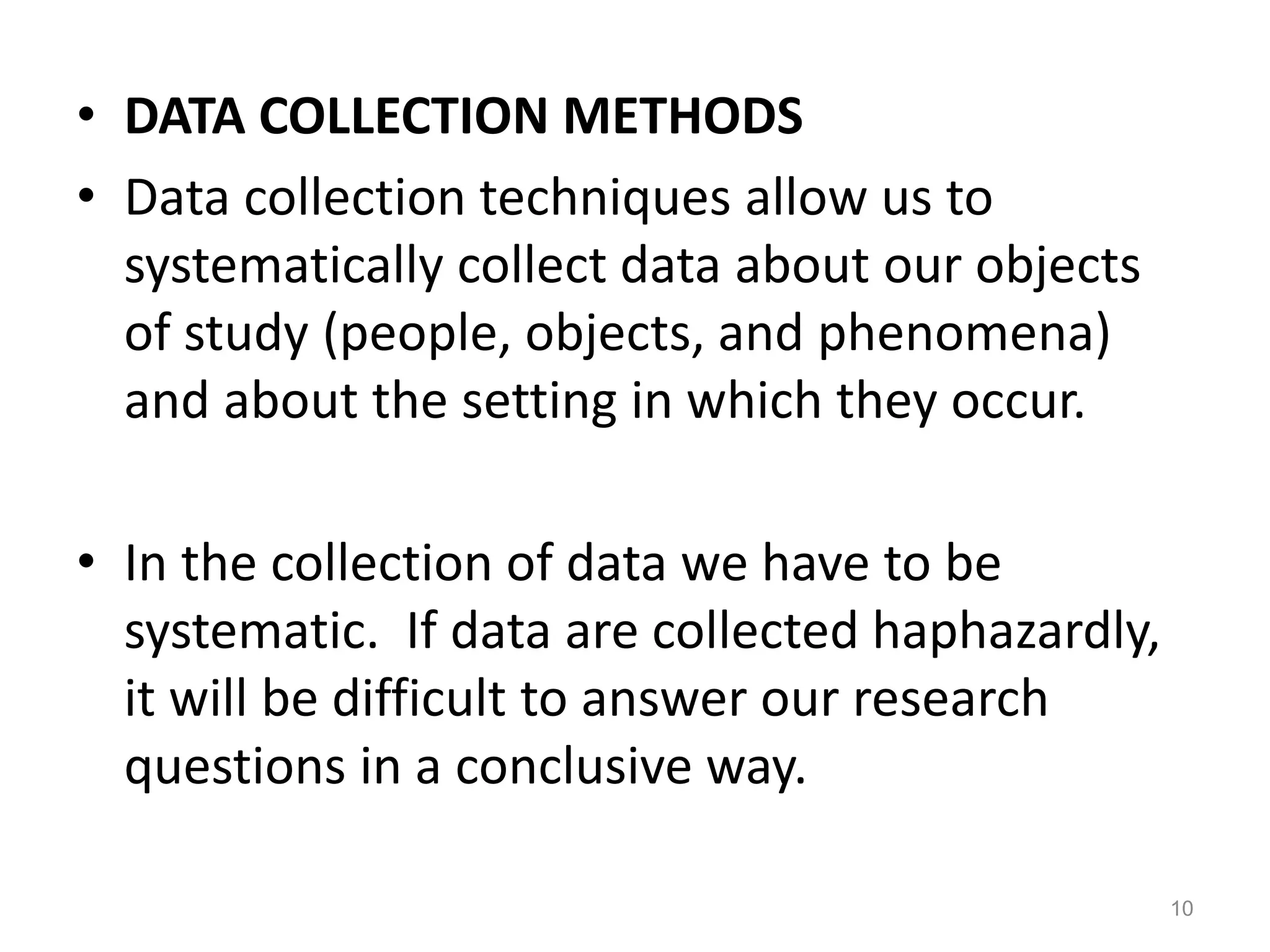 • DATA COLLECTION METHODS
• Data collection techniques allow us to
systematically collect data about our objects
of study (people, objects, and phenomena)
and about the setting in which they occur.
• In the collection of data we have to be
systematic. If data are collected haphazardly,
it will be difficult to answer our research
questions in a conclusive way.
10
 