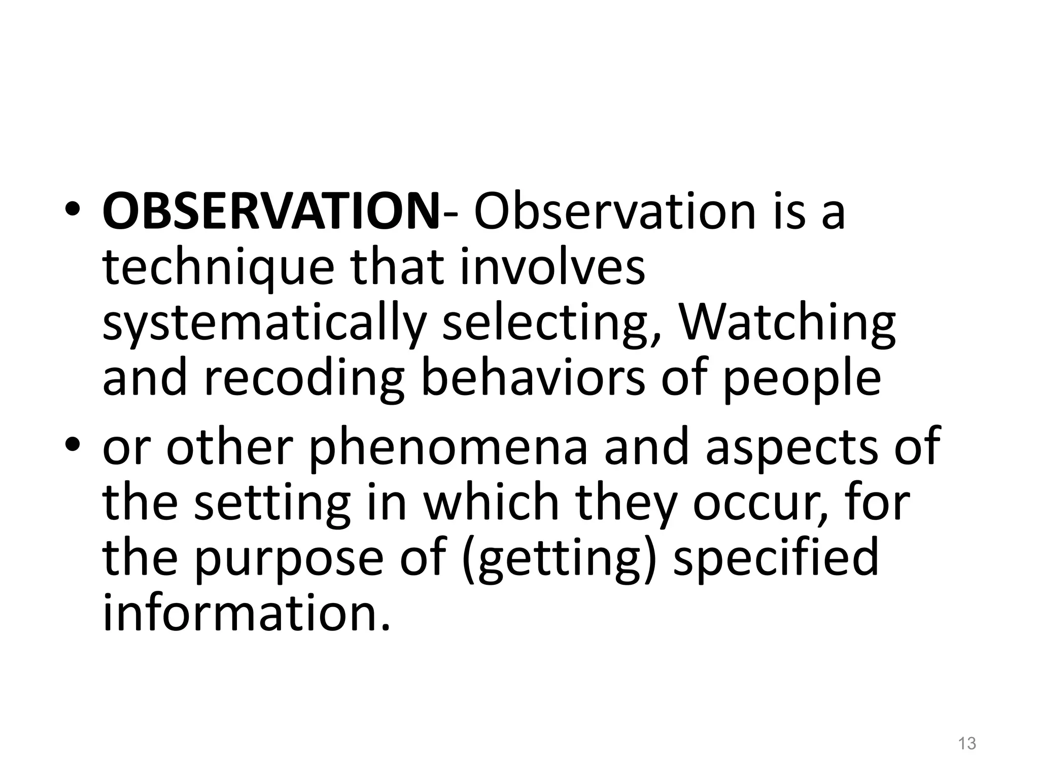 • OBSERVATION- Observation is a
technique that involves
systematically selecting, Watching
and recoding behaviors of people
• or other phenomena and aspects of
the setting in which they occur, for
the purpose of (getting) specified
information.
13
 