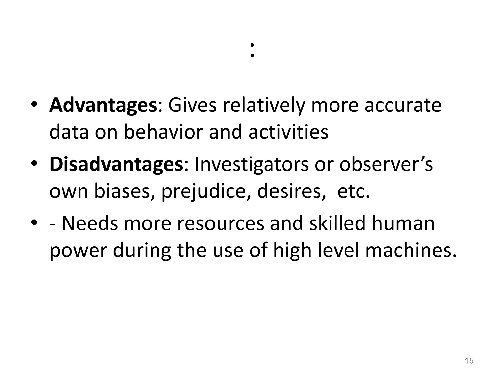 :
• Advantages: Gives relatively more accurate
data on behavior and activities
• Disadvantages: Investigators or observer’s
own biases, prejudice, desires, etc.
• - Needs more resources and skilled human
power during the use of high level machines.
15
 