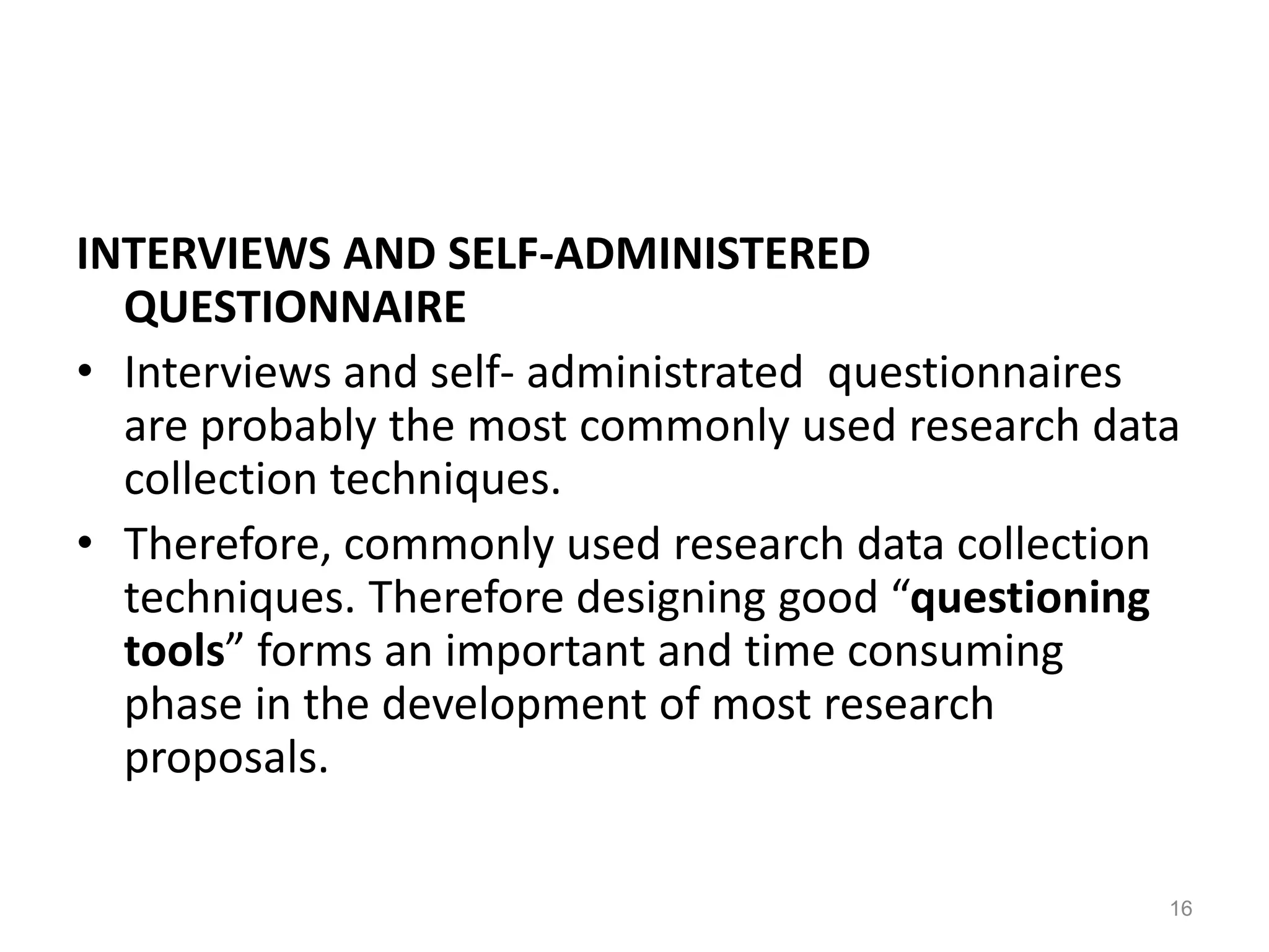 INTERVIEWS AND SELF-ADMINISTERED
QUESTIONNAIRE
• Interviews and self- administrated questionnaires
are probably the most commonly used research data
collection techniques.
• Therefore, commonly used research data collection
techniques. Therefore designing good “questioning
tools” forms an important and time consuming
phase in the development of most research
proposals.
16
 