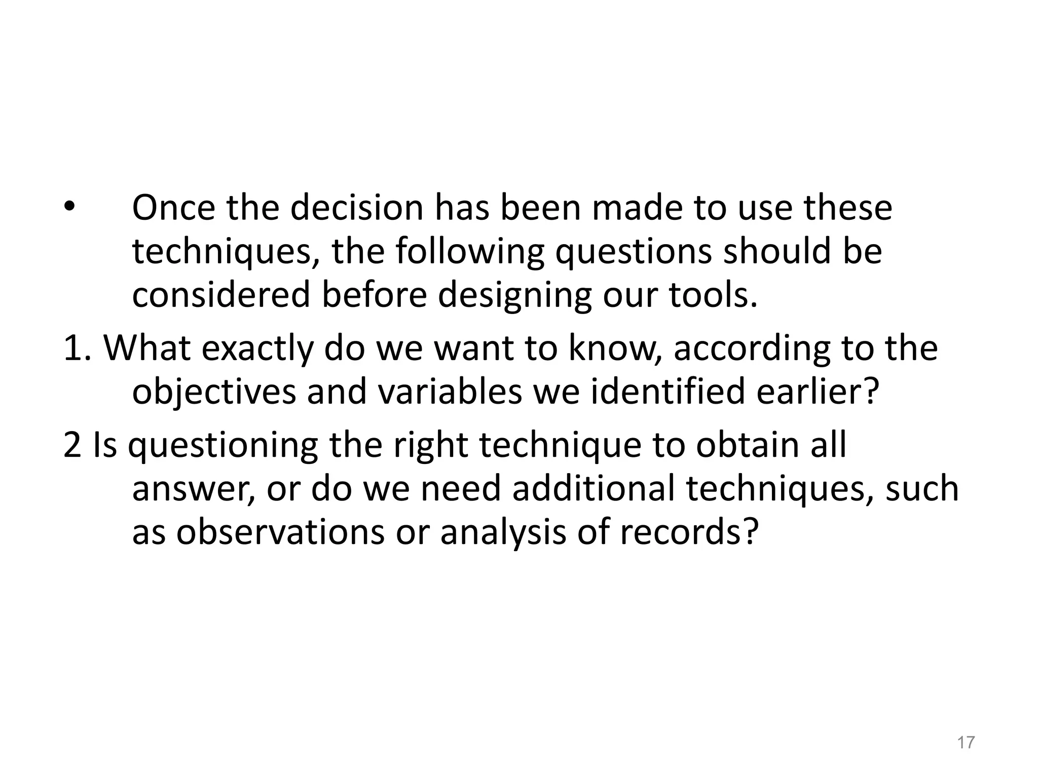• Once the decision has been made to use these
techniques, the following questions should be
considered before designing our tools.
1. What exactly do we want to know, according to the
objectives and variables we identified earlier?
2 Is questioning the right technique to obtain all
answer, or do we need additional techniques, such
as observations or analysis of records?
17
 