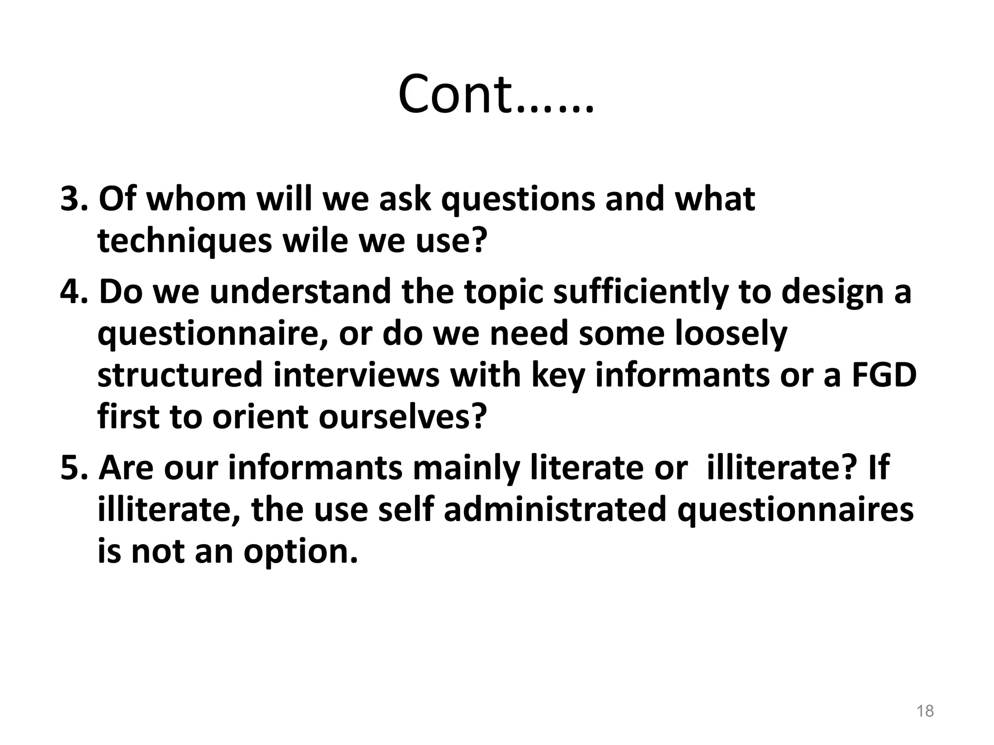 Cont……
3. Of whom will we ask questions and what
techniques wile we use?
4. Do we understand the topic sufficiently to design a
questionnaire, or do we need some loosely
structured interviews with key informants or a FGD
first to orient ourselves?
5. Are our informants mainly literate or illiterate? If
illiterate, the use self administrated questionnaires
is not an option.
18
 