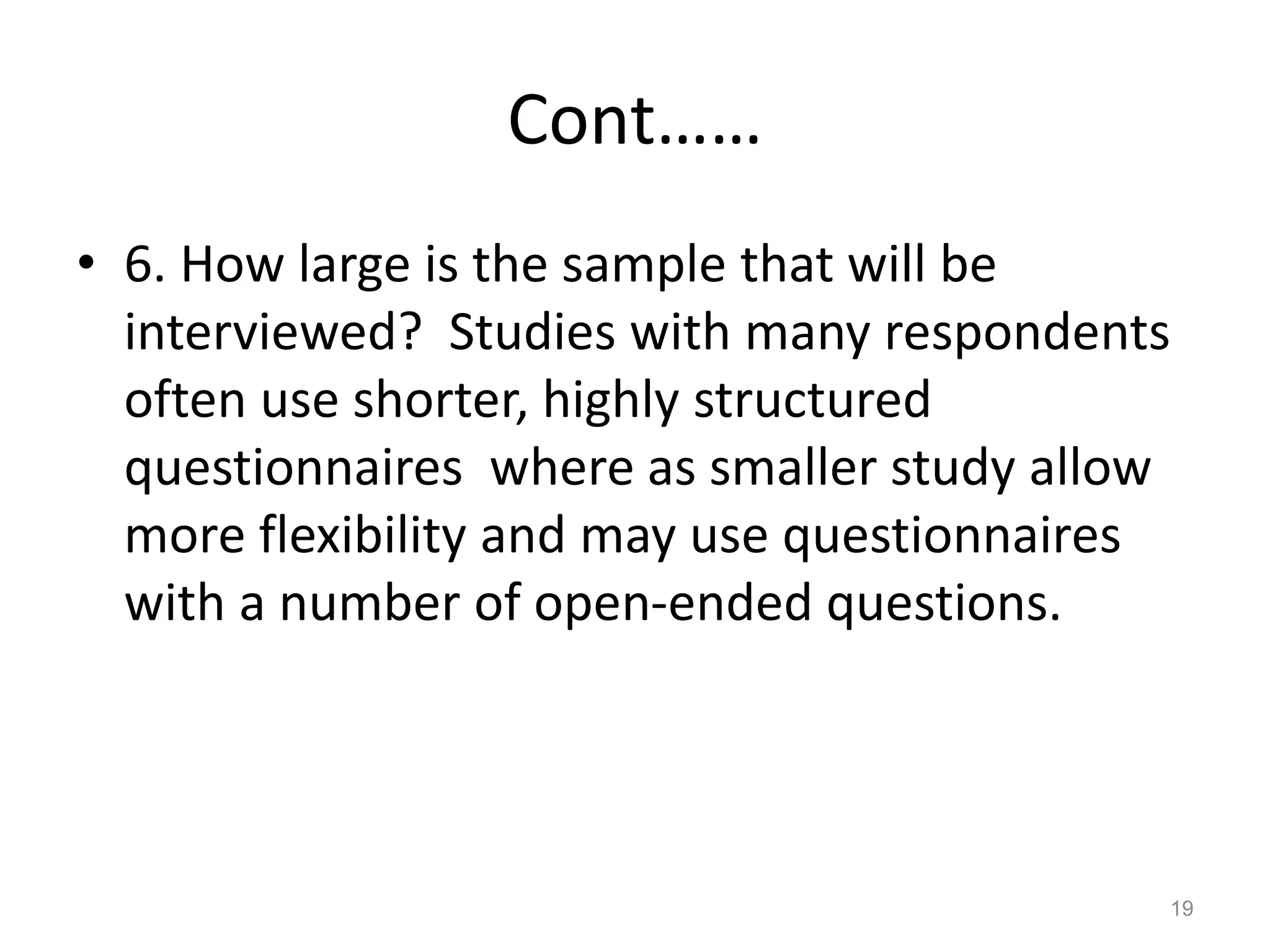 Cont……
• 6. How large is the sample that will be
interviewed? Studies with many respondents
often use shorter, highly structured
questionnaires where as smaller study allow
more flexibility and may use questionnaires
with a number of open-ended questions.
19
 