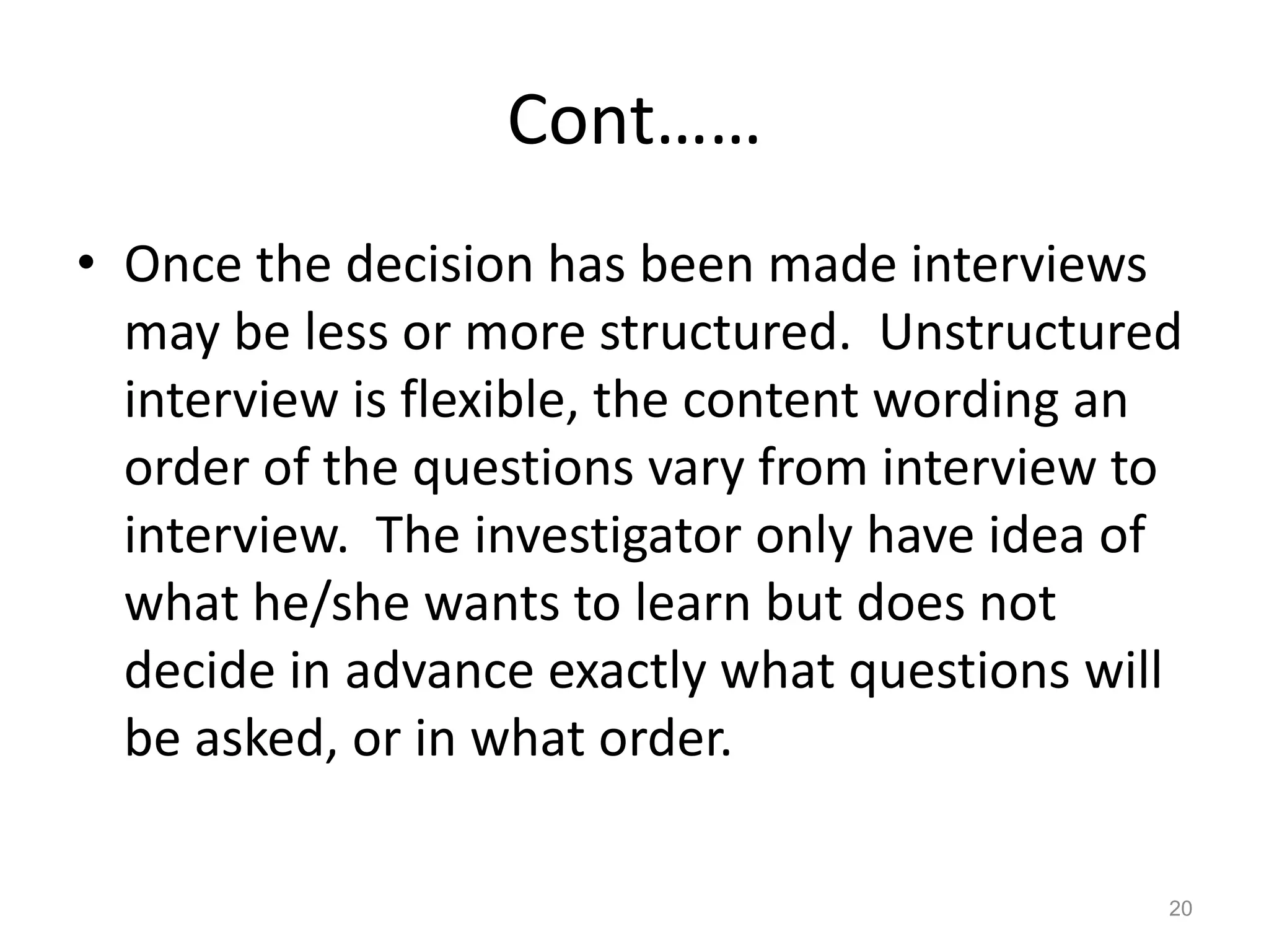 Cont……
• Once the decision has been made interviews
may be less or more structured. Unstructured
interview is flexible, the content wording an
order of the questions vary from interview to
interview. The investigator only have idea of
what he/she wants to learn but does not
decide in advance exactly what questions will
be asked, or in what order.
20
 