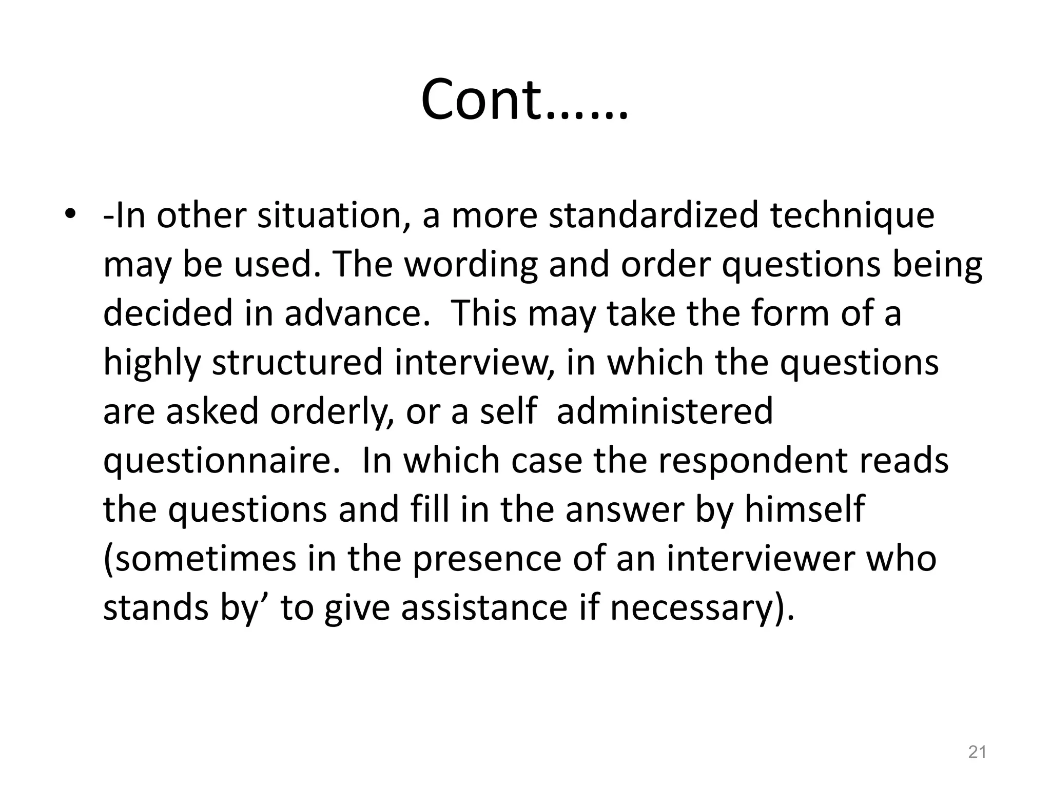 Cont……
• -In other situation, a more standardized technique
may be used. The wording and order questions being
decided in advance. This may take the form of a
highly structured interview, in which the questions
are asked orderly, or a self administered
questionnaire. In which case the respondent reads
the questions and fill in the answer by himself
(sometimes in the presence of an interviewer who
stands by’ to give assistance if necessary).
21
 