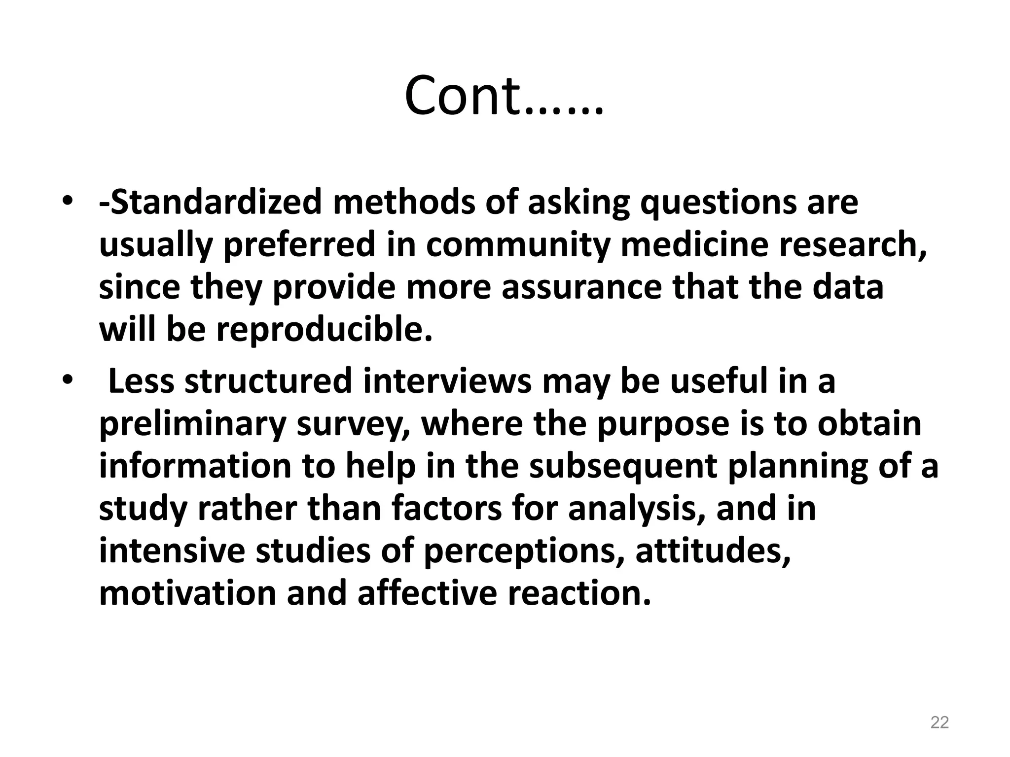 Cont……
• -Standardized methods of asking questions are
usually preferred in community medicine research,
since they provide more assurance that the data
will be reproducible.
• Less structured interviews may be useful in a
preliminary survey, where the purpose is to obtain
information to help in the subsequent planning of a
study rather than factors for analysis, and in
intensive studies of perceptions, attitudes,
motivation and affective reaction.
22
 