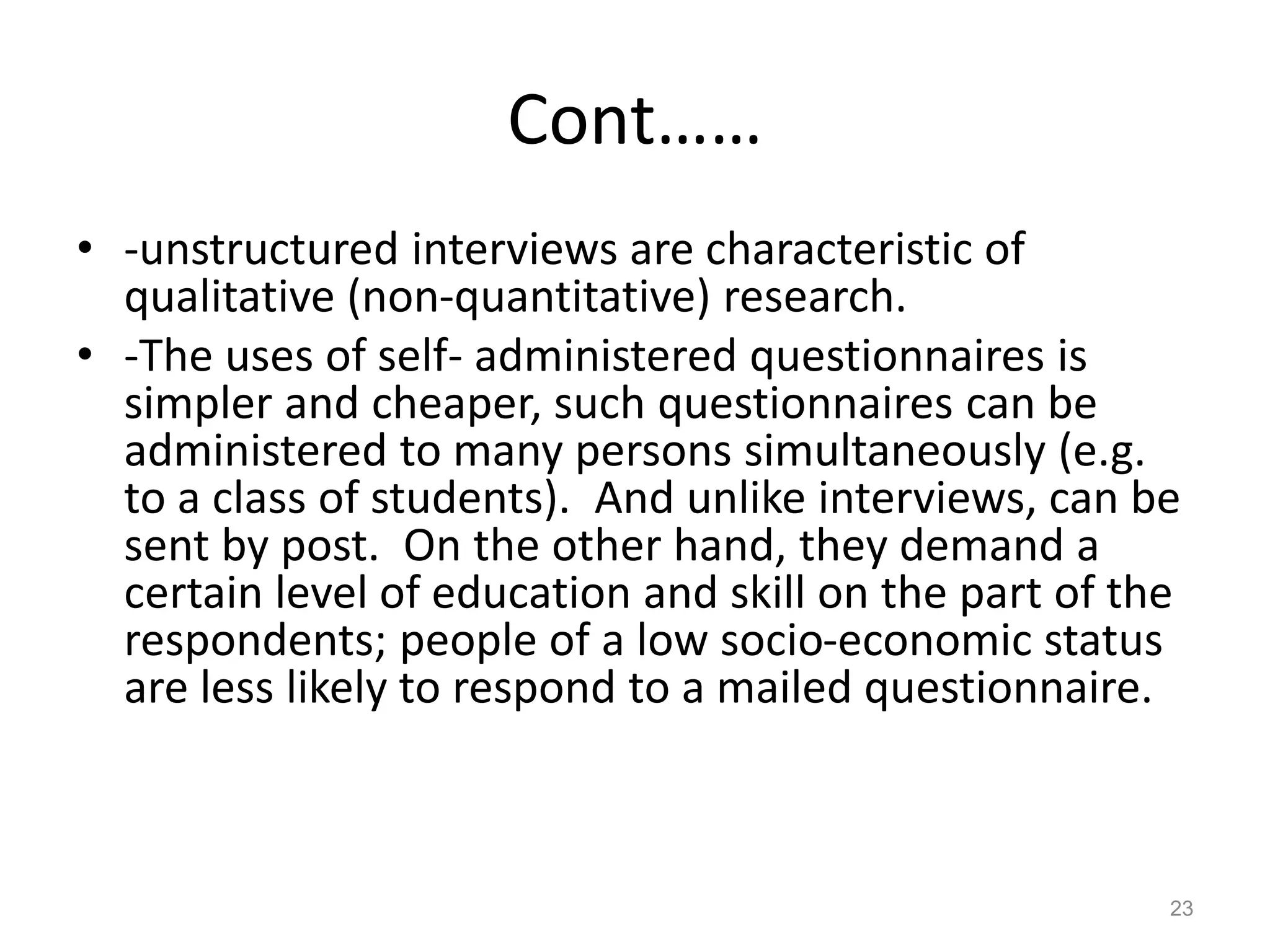 Cont……
• -unstructured interviews are characteristic of
qualitative (non-quantitative) research.
• -The uses of self- administered questionnaires is
simpler and cheaper, such questionnaires can be
administered to many persons simultaneously (e.g.
to a class of students). And unlike interviews, can be
sent by post. On the other hand, they demand a
certain level of education and skill on the part of the
respondents; people of a low socio-economic status
are less likely to respond to a mailed questionnaire.
23
 
