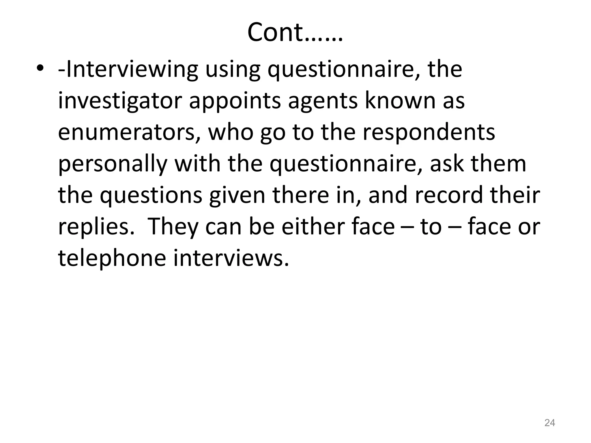 Cont……
• -Interviewing using questionnaire, the
investigator appoints agents known as
enumerators, who go to the respondents
personally with the questionnaire, ask them
the questions given there in, and record their
replies. They can be either face – to – face or
telephone interviews.
24
 