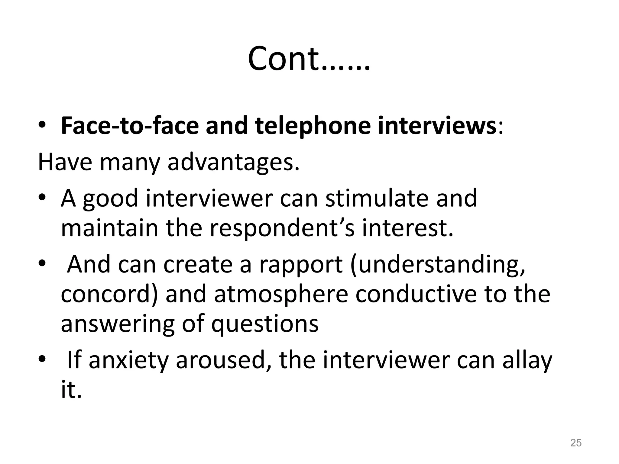 Cont……
• Face-to-face and telephone interviews:
Have many advantages.
• A good interviewer can stimulate and
maintain the respondent’s interest.
• And can create a rapport (understanding,
concord) and atmosphere conductive to the
answering of questions
• If anxiety aroused, the interviewer can allay
it.
25
 