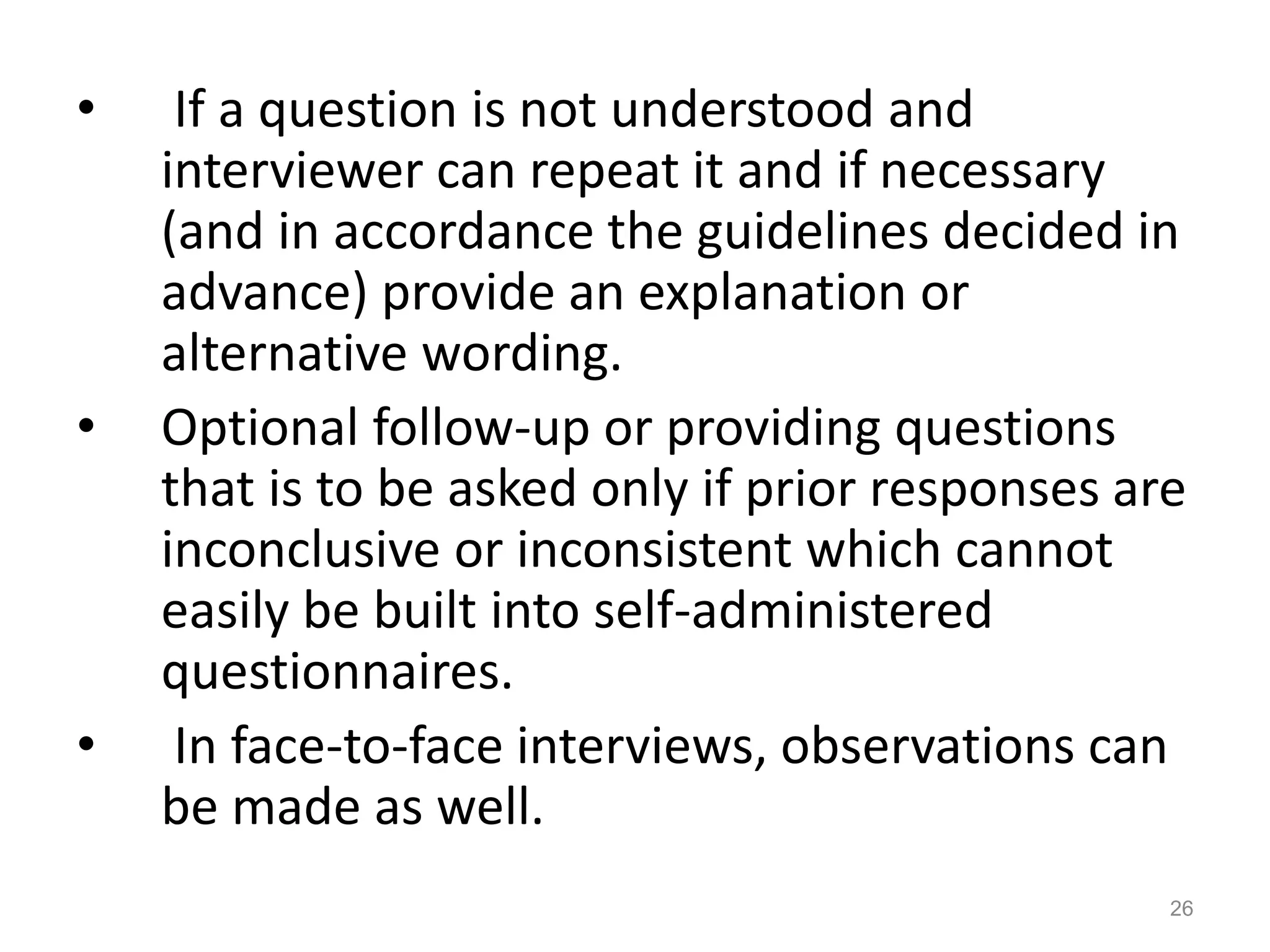 • If a question is not understood and
interviewer can repeat it and if necessary
(and in accordance the guidelines decided in
advance) provide an explanation or
alternative wording.
• Optional follow-up or providing questions
that is to be asked only if prior responses are
inconclusive or inconsistent which cannot
easily be built into self-administered
questionnaires.
• In face-to-face interviews, observations can
be made as well.
26
 