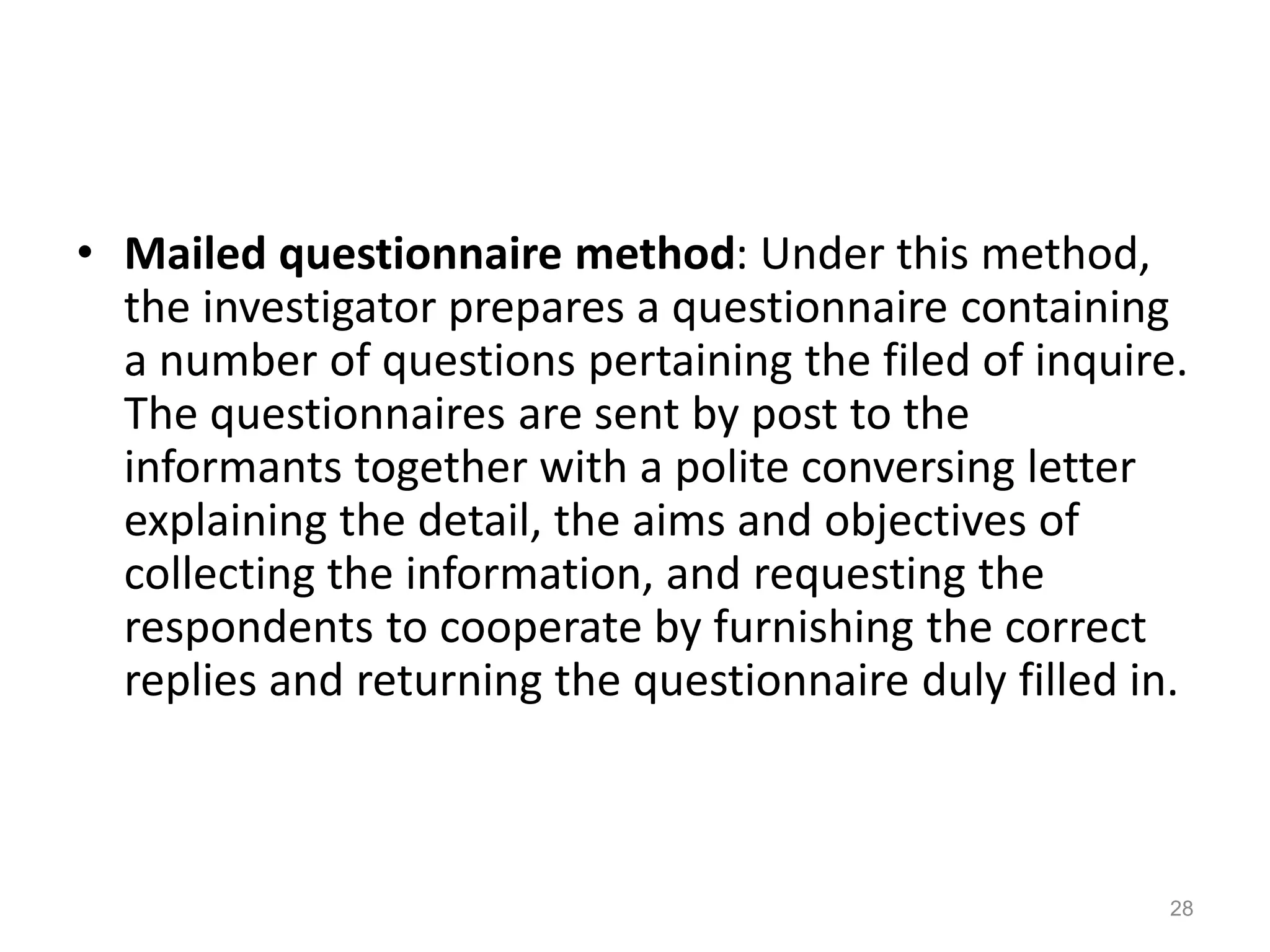 • Mailed questionnaire method: Under this method,
the investigator prepares a questionnaire containing
a number of questions pertaining the filed of inquire.
The questionnaires are sent by post to the
informants together with a polite conversing letter
explaining the detail, the aims and objectives of
collecting the information, and requesting the
respondents to cooperate by furnishing the correct
replies and returning the questionnaire duly filled in.
28
 