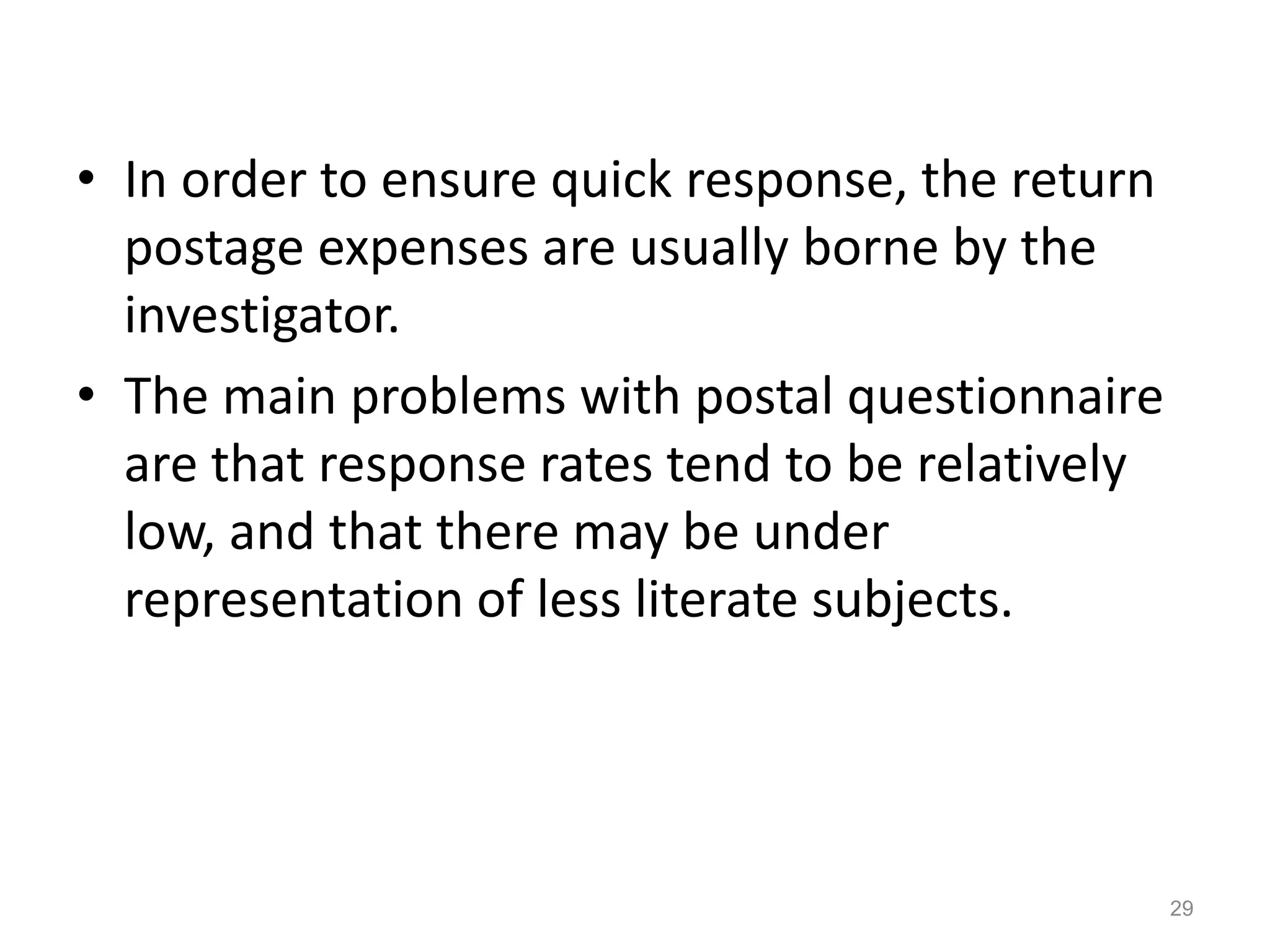 • In order to ensure quick response, the return
postage expenses are usually borne by the
investigator.
• The main problems with postal questionnaire
are that response rates tend to be relatively
low, and that there may be under
representation of less literate subjects.
29
 