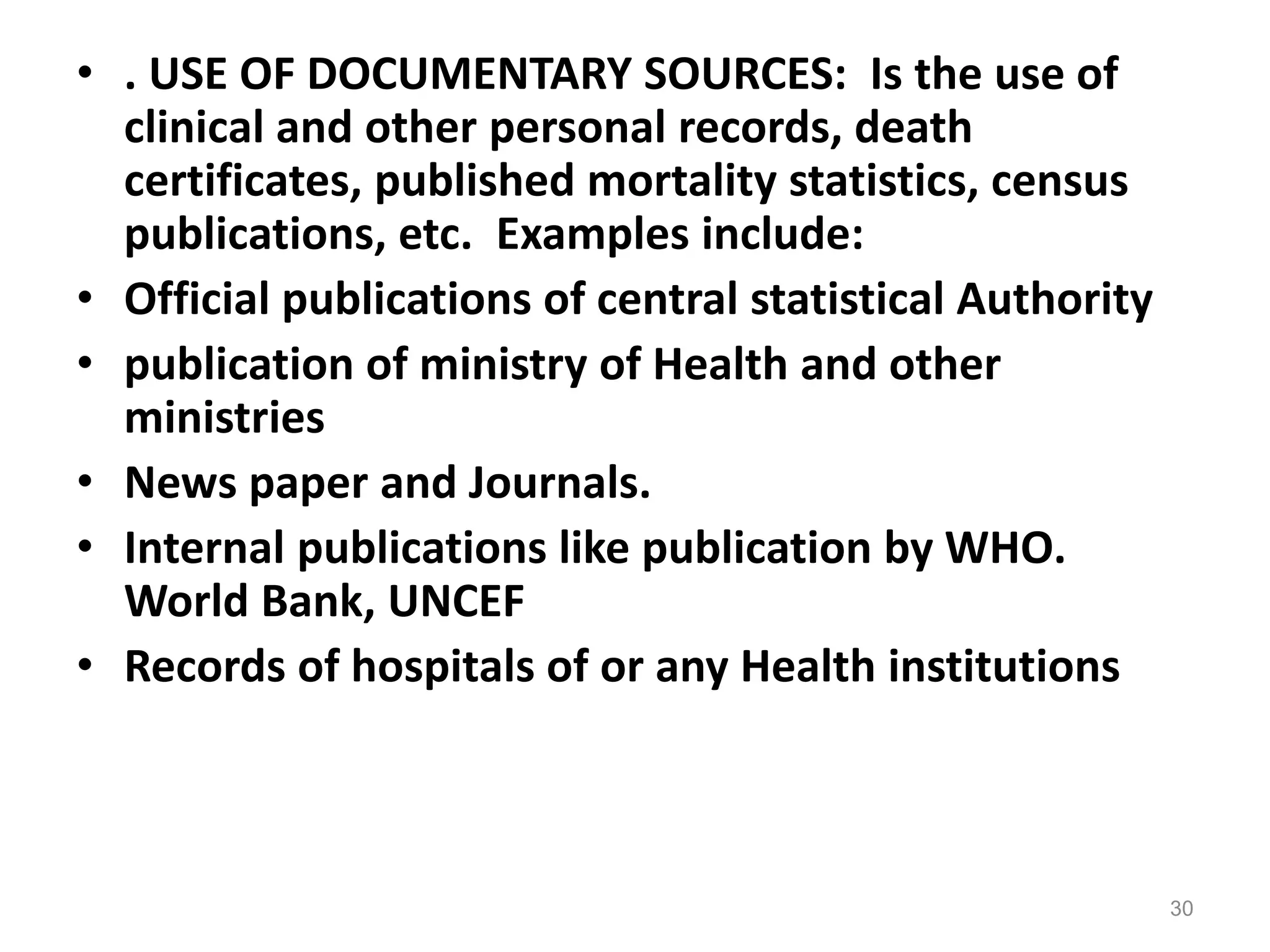 • . USE OF DOCUMENTARY SOURCES: Is the use of
clinical and other personal records, death
certificates, published mortality statistics, census
publications, etc. Examples include:
• Official publications of central statistical Authority
• publication of ministry of Health and other
ministries
• News paper and Journals.
• Internal publications like publication by WHO.
World Bank, UNCEF
• Records of hospitals of or any Health institutions
30
 