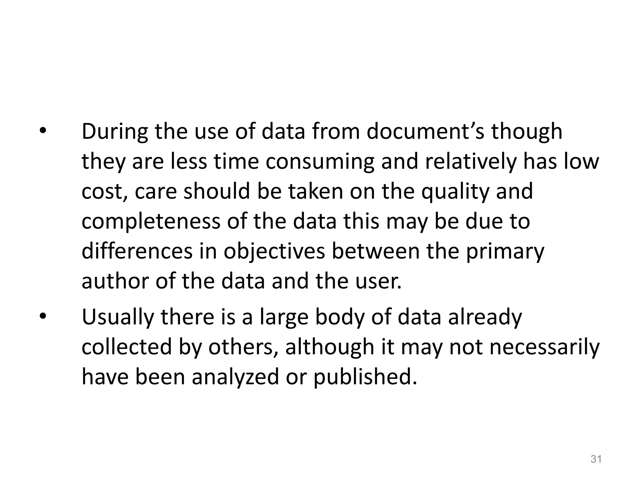 • During the use of data from document’s though
they are less time consuming and relatively has low
cost, care should be taken on the quality and
completeness of the data this may be due to
differences in objectives between the primary
author of the data and the user.
• Usually there is a large body of data already
collected by others, although it may not necessarily
have been analyzed or published.
31
 