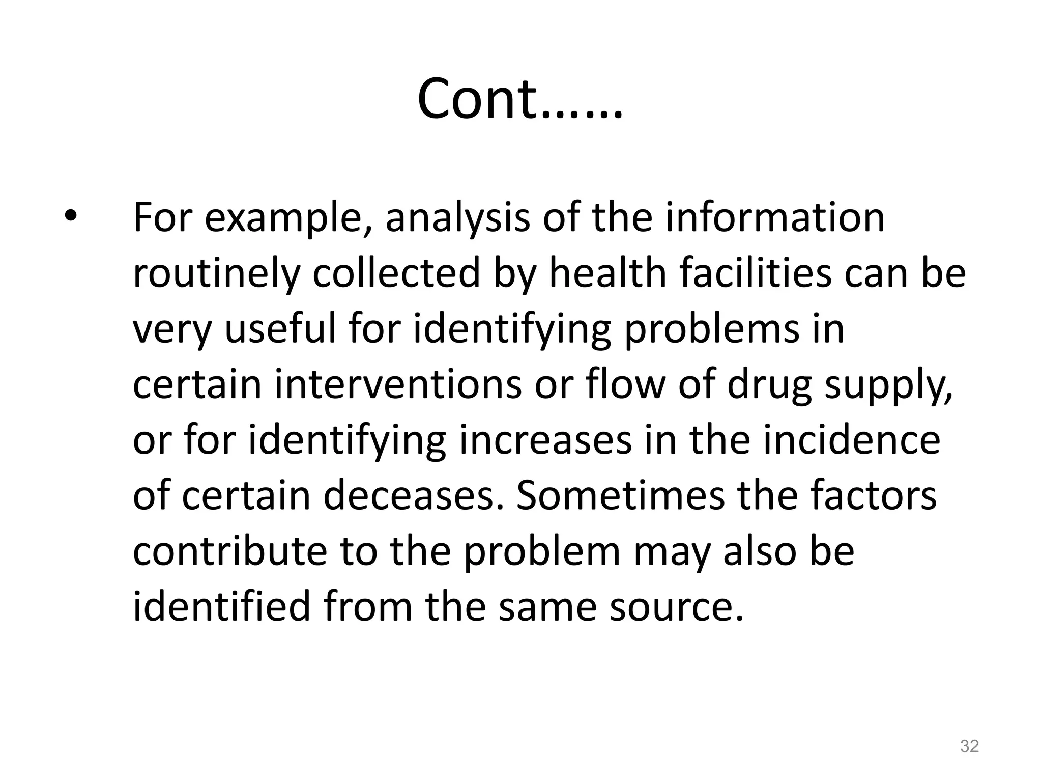 Cont……
• For example, analysis of the information
routinely collected by health facilities can be
very useful for identifying problems in
certain interventions or flow of drug supply,
or for identifying increases in the incidence
of certain deceases. Sometimes the factors
contribute to the problem may also be
identified from the same source.
32
 