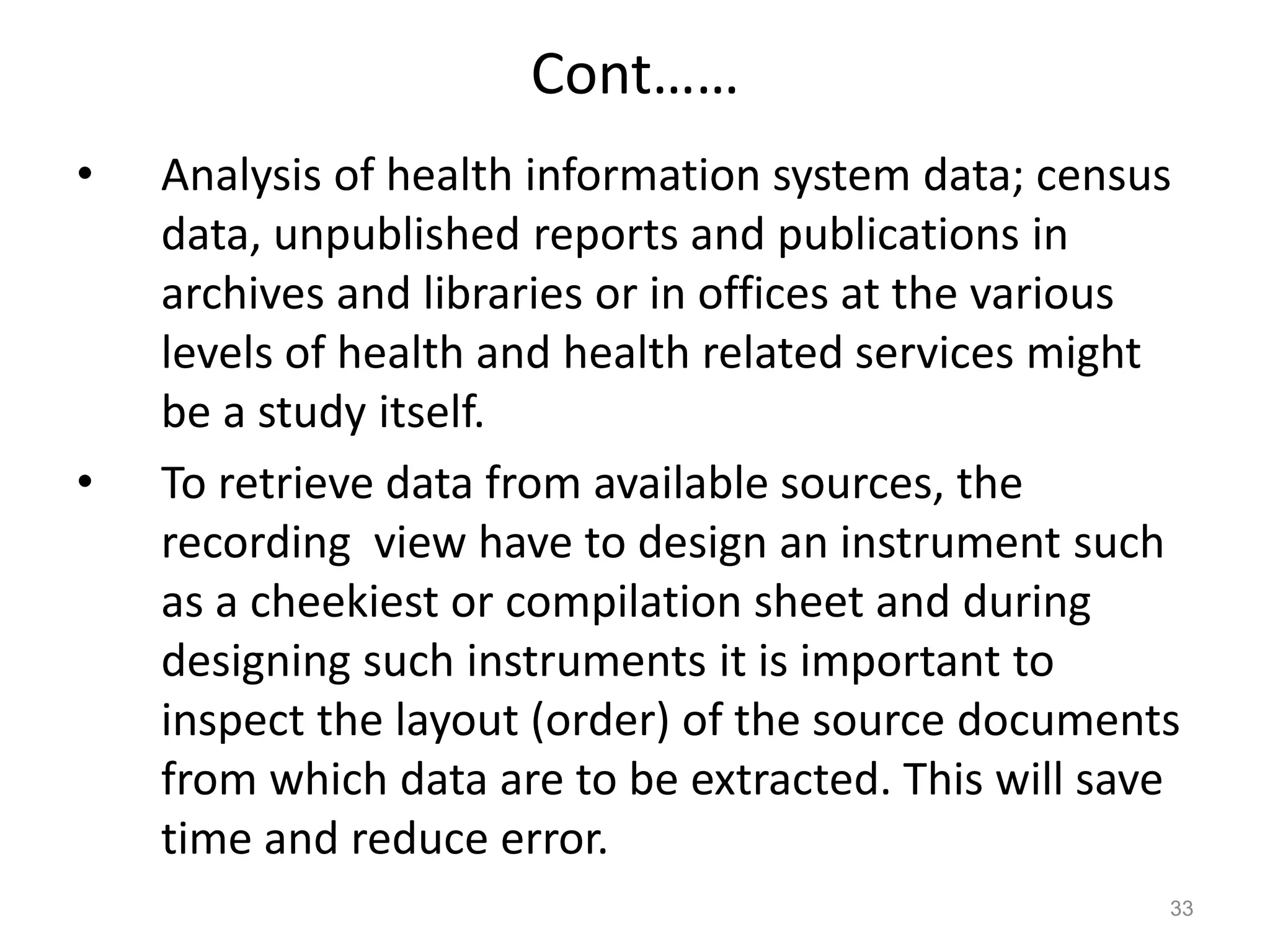 Cont……
• Analysis of health information system data; census
data, unpublished reports and publications in
archives and libraries or in offices at the various
levels of health and health related services might
be a study itself.
• To retrieve data from available sources, the
recording view have to design an instrument such
as a cheekiest or compilation sheet and during
designing such instruments it is important to
inspect the layout (order) of the source documents
from which data are to be extracted. This will save
time and reduce error.
33
 