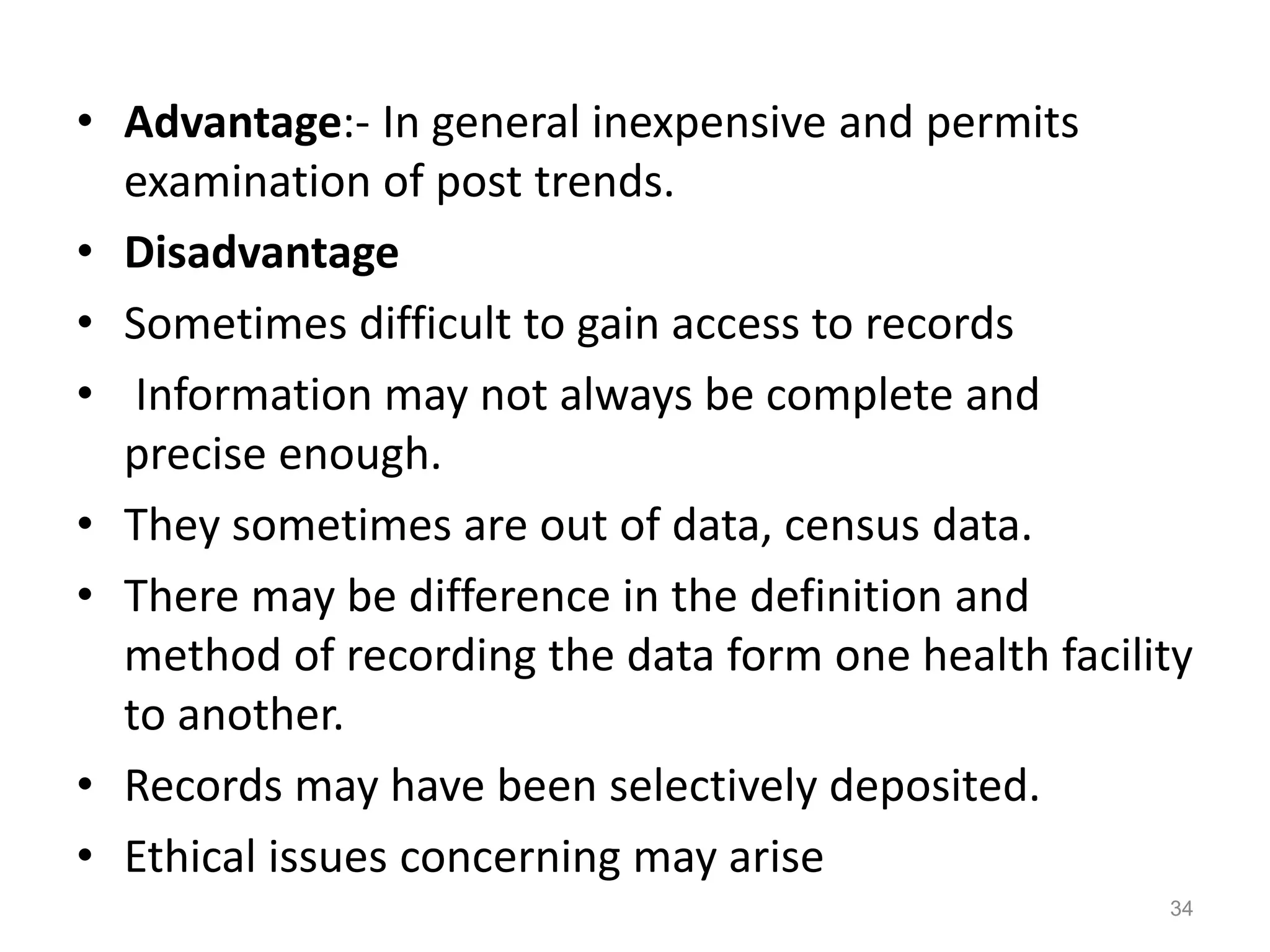 • Advantage:- In general inexpensive and permits
examination of post trends.
• Disadvantage
• Sometimes difficult to gain access to records
• Information may not always be complete and
precise enough.
• They sometimes are out of data, census data.
• There may be difference in the definition and
method of recording the data form one health facility
to another.
• Records may have been selectively deposited.
• Ethical issues concerning may arise
34
 