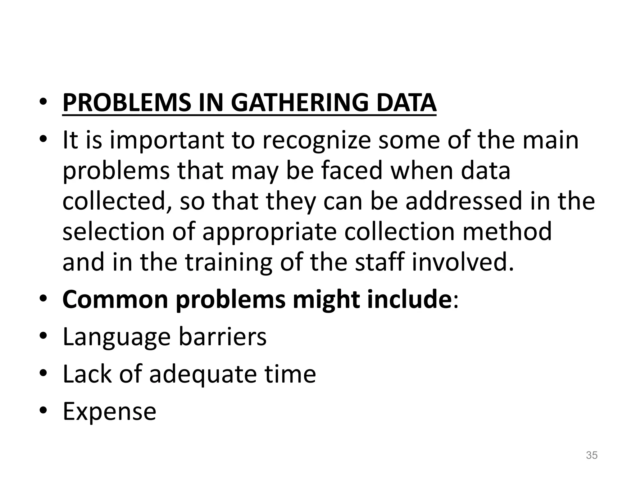 • PROBLEMS IN GATHERING DATA
• It is important to recognize some of the main
problems that may be faced when data
collected, so that they can be addressed in the
selection of appropriate collection method
and in the training of the staff involved.
• Common problems might include:
• Language barriers
• Lack of adequate time
• Expense
35
 