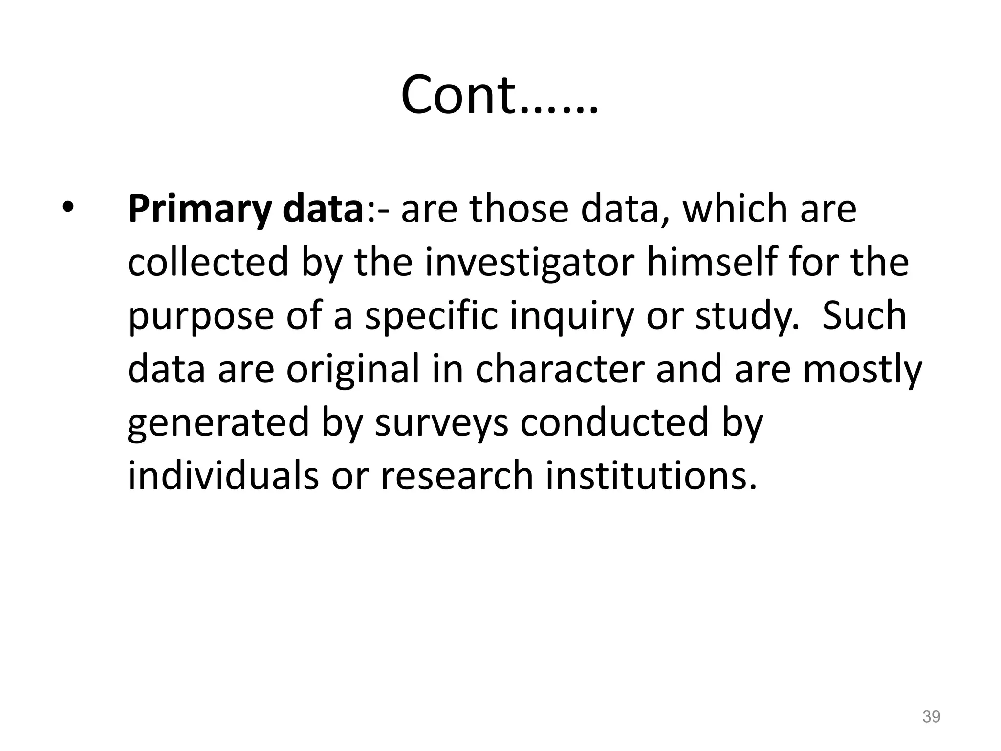 Cont……
• Primary data:- are those data, which are
collected by the investigator himself for the
purpose of a specific inquiry or study. Such
data are original in character and are mostly
generated by surveys conducted by
individuals or research institutions.
39
 