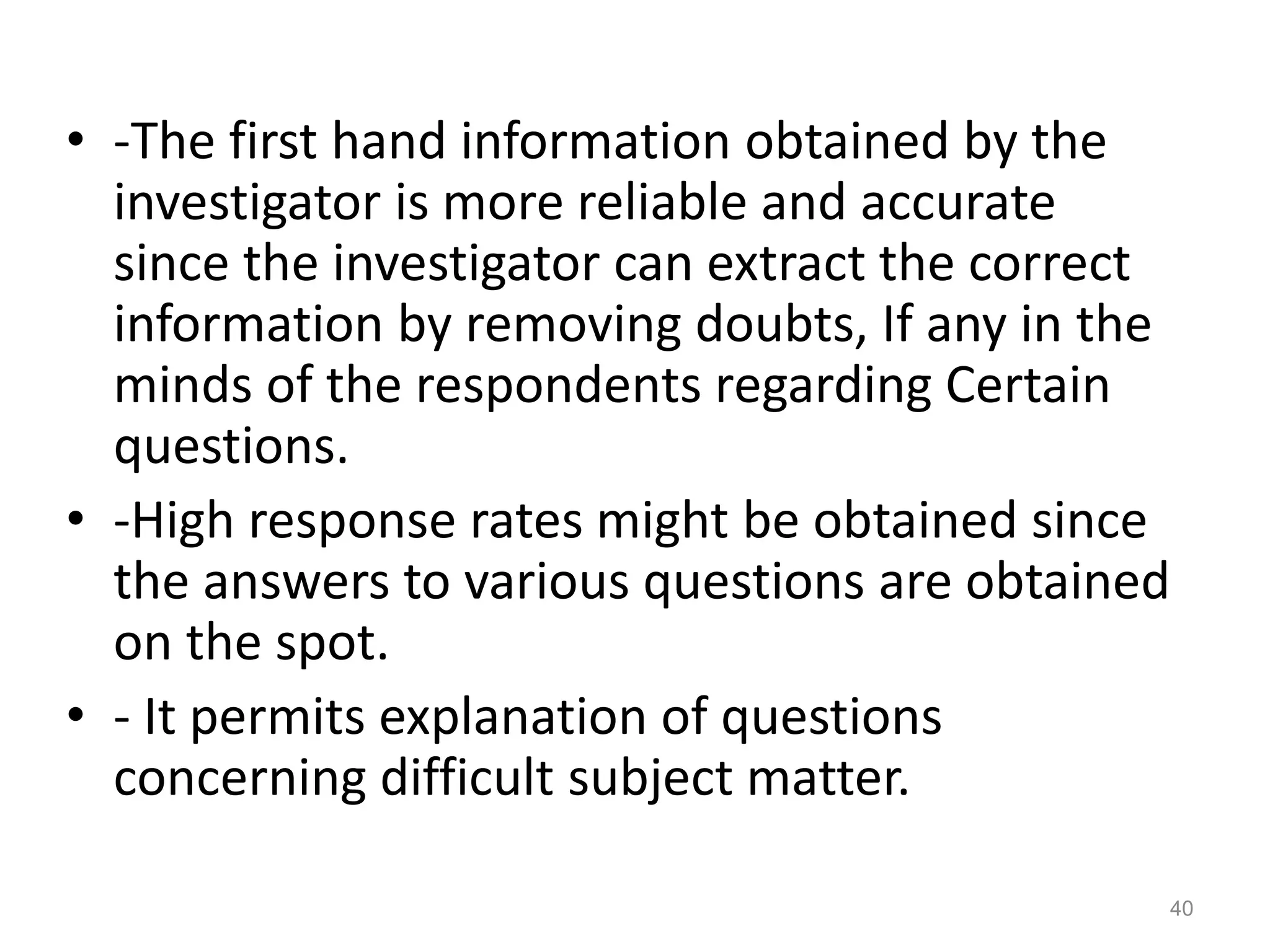 • -The first hand information obtained by the
investigator is more reliable and accurate
since the investigator can extract the correct
information by removing doubts, If any in the
minds of the respondents regarding Certain
questions.
• -High response rates might be obtained since
the answers to various questions are obtained
on the spot.
• - It permits explanation of questions
concerning difficult subject matter.
40
 