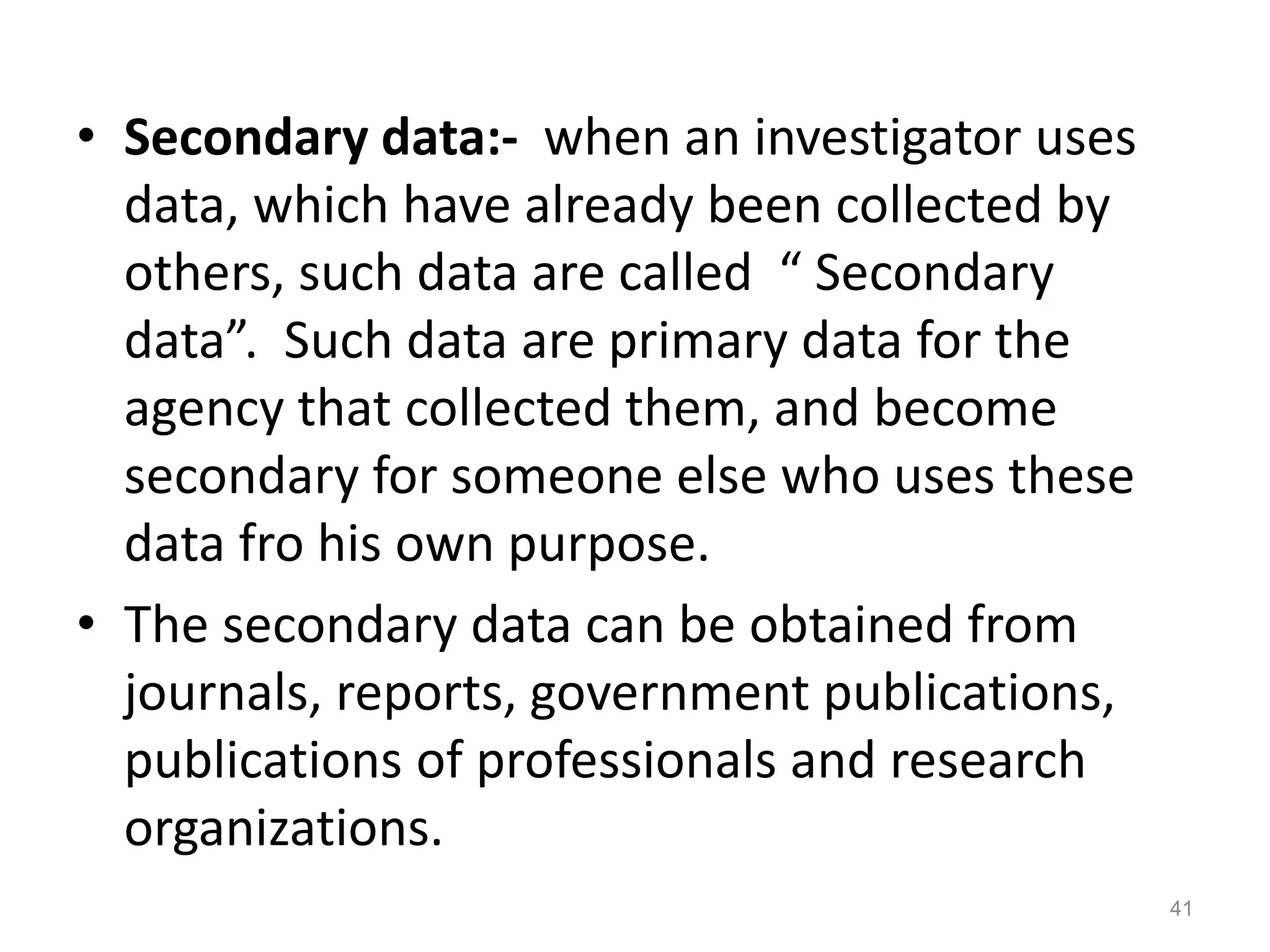 • Secondary data:- when an investigator uses
data, which have already been collected by
others, such data are called “ Secondary
data”. Such data are primary data for the
agency that collected them, and become
secondary for someone else who uses these
data fro his own purpose.
• The secondary data can be obtained from
journals, reports, government publications,
publications of professionals and research
organizations.
41
 