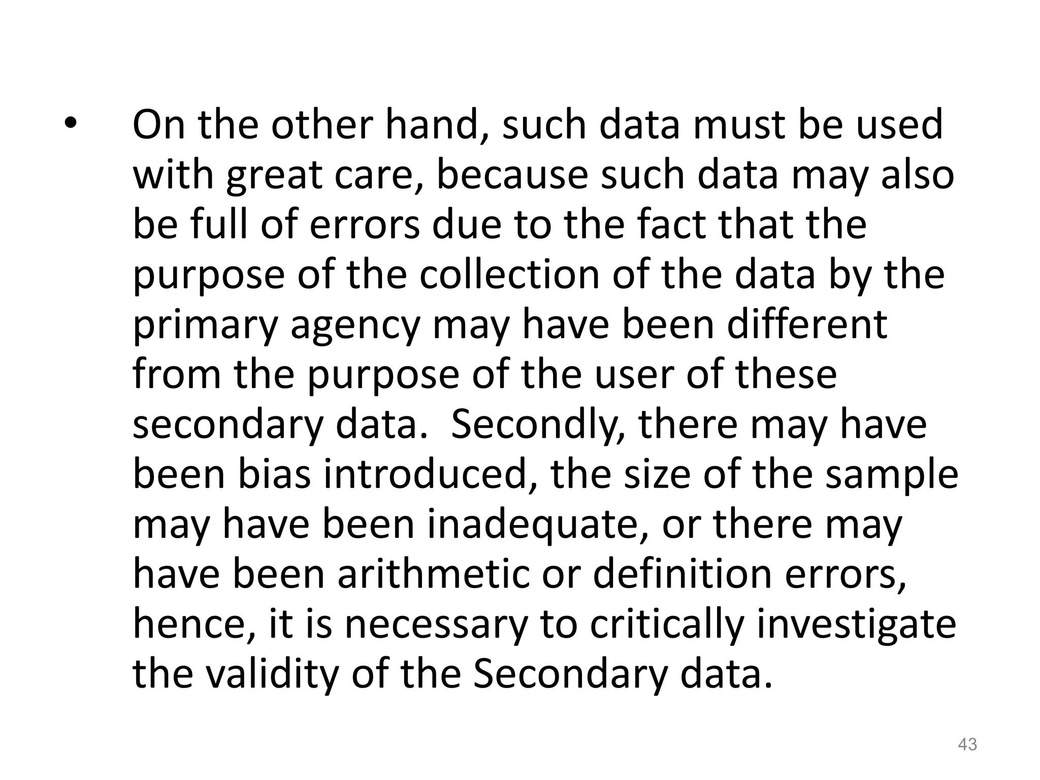• On the other hand, such data must be used
with great care, because such data may also
be full of errors due to the fact that the
purpose of the collection of the data by the
primary agency may have been different
from the purpose of the user of these
secondary data. Secondly, there may have
been bias introduced, the size of the sample
may have been inadequate, or there may
have been arithmetic or definition errors,
hence, it is necessary to critically investigate
the validity of the Secondary data.
43
 